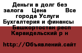 Деньги в долг без залога  › Цена ­ 100 - Все города Услуги » Бухгалтерия и финансы   . Башкортостан респ.,Караидельский р-н